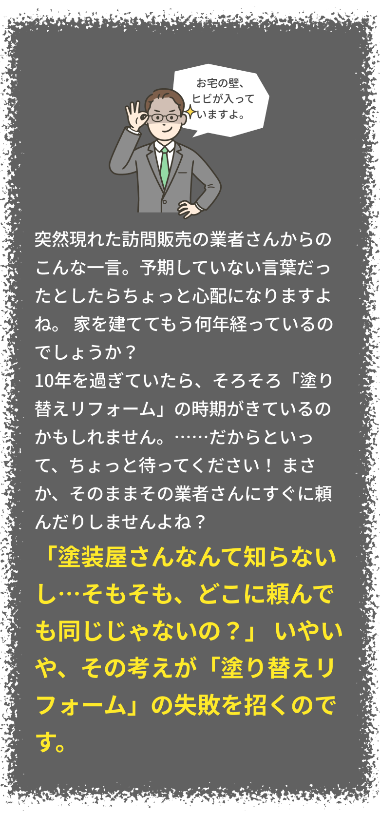 「塗装屋さんなんて知らないし…そもそも、どこに頼んでも同じじゃないの？」 いやいや、その考えが「塗り替えリフォーム」の失敗を招くのです。