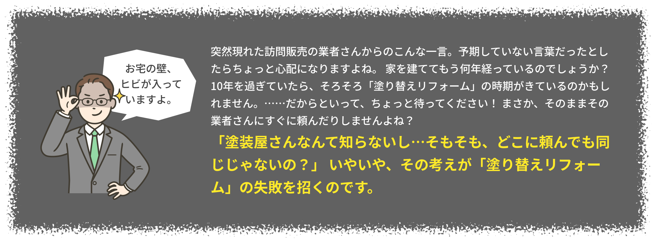 「塗装屋さんなんて知らないし…そもそも、どこに頼んでも同じじゃないの？」 いやいや、その考えが「塗り替えリフォーム」の失敗を招くのです。