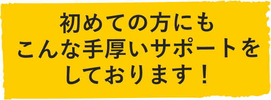 初めての方にもこんな手厚いサポートをしております！