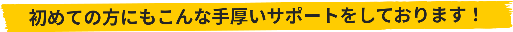 初めての方にもこんな手厚いサポートをしております！
